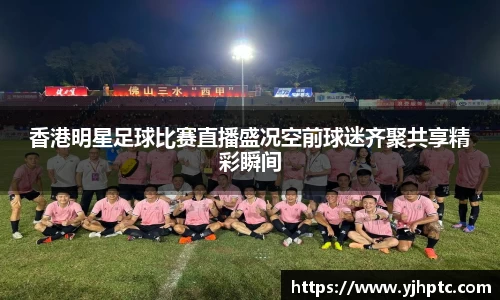 香港明星足球比赛直播盛况空前球迷齐聚共享精彩瞬间