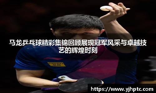 马龙乒乓球精彩集锦回顾展现冠军风采与卓越技艺的辉煌时刻