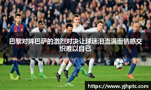 巴黎对阵巴萨的激烈对决让球迷泪流满面情感交织难以自已